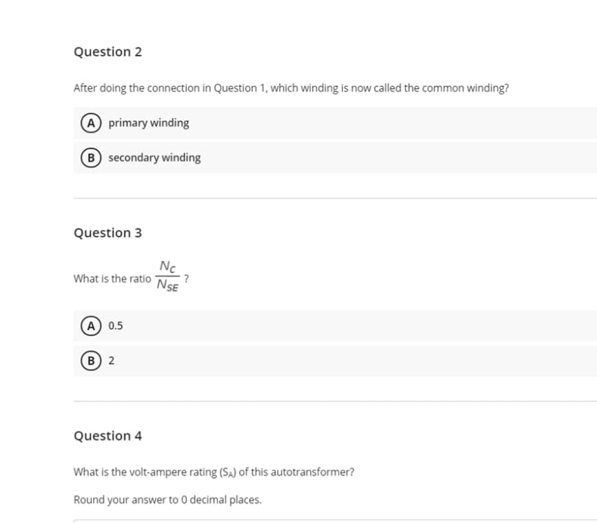 Question 2
After doing the connection in Question 1, which winding is now called the common winding?
A primary winding
(B) secondary winding
Question 3
Nc
?
NSE
What is the ratio
A) 0.5
B 2
Question 4
What is the volt-ampere rating (SĄ) of this autotransformer?
Round your answer to 0 decimal places.
