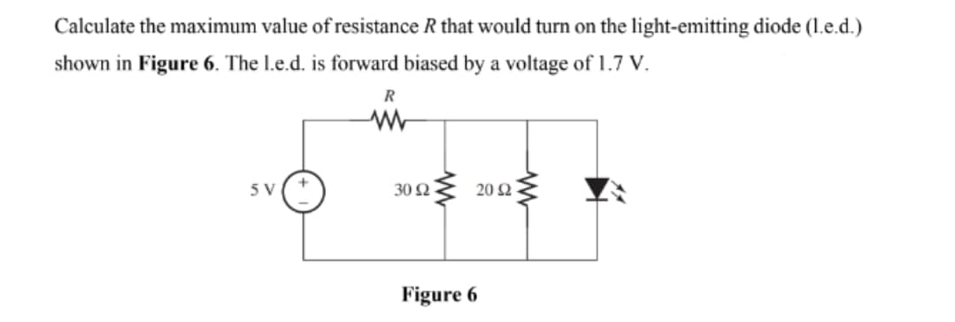 Calculate the maximum value of resistance R that would turn on the light-emitting diode (1.e.d.)
shown in Figure 6. The 1.e.d. is forward biased by a voltage of 1.7 V.
R
5 V
30 Ω
20 Ω
Figure 6
