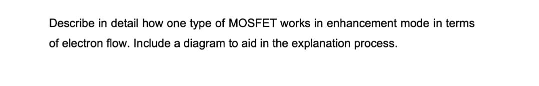 Describe in detail how one type of MOSFET works in enhancement mode in terms
of electron flow. Include a diagram to aid in the explanation process.
