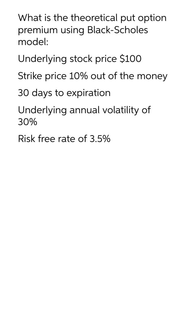 What is the theoretical put option
premium using Black-Scholes
model:
Underlying stock price $100
Strike price 10% out of the money
30 days to expiration
Underlying annual volatility of
30%
Risk free rate of 3.5%