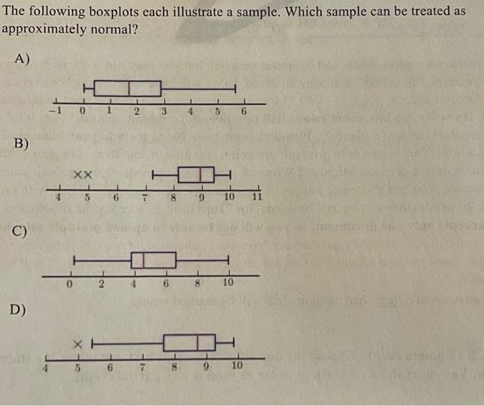 The following boxplots each illustrate a sample. Which sample can be treated as
approximately normal?
A)
B)
C)
D)
XX
5
XH
5
2
6 7
6
6
9
5
10
6
9 10