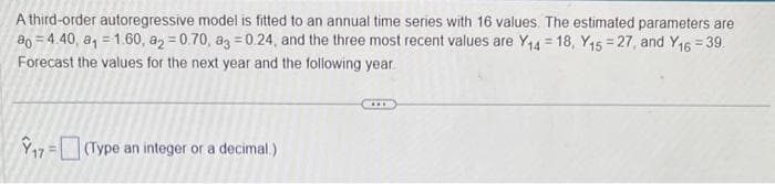 A third-order autoregressive model is fitted to an annual time series with 16 values. The estimated parameters are
ao 4.40, a₁ = 1.60, a2=0.70, ag=0.24, and the three most recent values are Y14 =18, Y15 = 27, and Y16 = 39.
Forecast the values for the next year and the following year.
17(Type an integer or a decimal.)