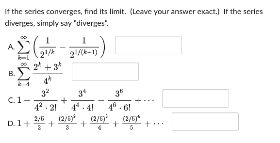 If the series converges, find its limit. (Leave your answer exact.) If the series
diverges, simply say "diverges".
1
1
А.
21/k
2*
21/(k+1)
+ 3*
4k
00
k=4
32
C. 1 -
34
36
+...
46 . 6!
(2/5)
+
42 . 2!
44 . 4!
(2/5)?
D. 1+ +
2/5
(2/5)4
+
2
3
4
B.
