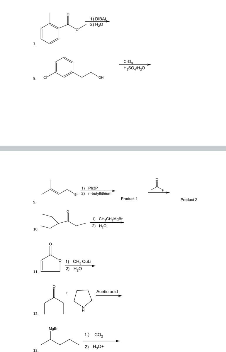 ### Organic Chemistry Reaction Guide

#### Reaction 7
**Starting Material:**
![Starting Material](https://latex.codecogs.com/png.image?\dpi{110}\bg{white}\mathrm{C_6H_5-COOCH_3})

**Reagents and Conditions:**
1) DIBAL
2) H₂O

**Description:**
This reaction involves the use of Diisobutylaluminum hydride (DIBAL) followed by hydrolysis. DIBAL is a selective reducing agent that can reduce esters to aldehydes under controlled conditions.

----

#### Reaction 8
**Starting Material:**
![Starting Material](https://latex.codecogs.com/png.image?\dpi{110}\bg{white}\mathrm{Cl-C_6H_4-CH_2CH_2OH})

**Reagents and Conditions:**
CrO₃, H₂SO₄/H₂O

**Description:**
This reaction utilizes chromium trioxide (CrO₃) in a mixture of sulfuric acid and water, known as Jones' reagent, to oxidize the primary alcohol to a carboxylic acid.

----

#### Reaction 9
**Starting Material:**
![Starting Material](https://latex.codecogs.com/png.image?\dpi{110}\bg{white}\mathrm{CH_3CH_2CHBrCH_3})

**Reagents and Conditions:**
1) Ph₃P
2) n-butyllithium

**Products:**
- Product 1: Alkene
- Product 2: Aldehyde

**Description:**
This reaction sequence involves the Wittig reaction, where triphenylphosphine (Ph₃P) and n-butyllithium are used to form an ylide from the bromoalkane, leading to the formation of an alkene and subsequently an aldehyde.

----

#### Reaction 10
**Starting Material:**
![Starting Material](https://latex.codecogs.com/png.image?\dpi{110}\bg{white}\mathrm{C_6H_5COCH_2CH_3})

**Reagents and Conditions:**
1) CH₃CH₂MgBr
2) H₂O

**Description:**
This reaction involves the use of a Grignard reagent (CH₃CH₂MgBr) which adds to the carbonyl group forming an alcohol upon aqueous workup. 

----

