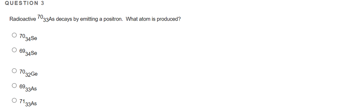 QUESTION 3
70.
33AS decays by emitting a positron. What atom is produced?
Radioactive
O 70,
34Se
69,
34Se
7032GE
О 69.
33AS
O 1133AS
