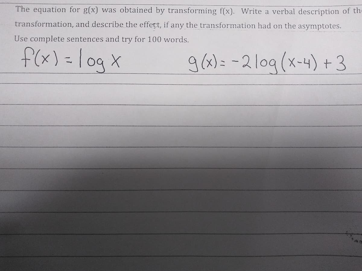 The equation for g(x) was obtained by transforming f(x). Write a verbal description of the
transformation, and describe the effect, if any the transformation had on the asymptotes.
Use complete sentences and try for 100 words.
f(x) =
log x
g(2)= -2lo9(x-4) +3
