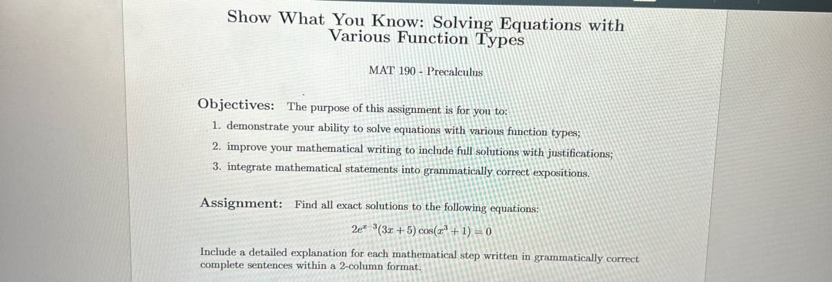 **Show What You Know: Solving Equations with Various Function Types**

**MAT 190 - Precalculus**

---

**Objectives:**

The purpose of this assignment is for you to:
1. Demonstrate your ability to solve equations with various function types;
2. Improve your mathematical writing to include full solutions with justifications;
3. Integrate mathematical statements into grammatically correct expositions.

---

**Assignment:**

Find all exact solutions to the following equation:

\[ 2e^{x^2} - 3(3x + 5) \cos(x^3 + 1) = 0 \]

Include a detailed explanation for each mathematical step written in grammatically correct, complete sentences within a 2-column format.