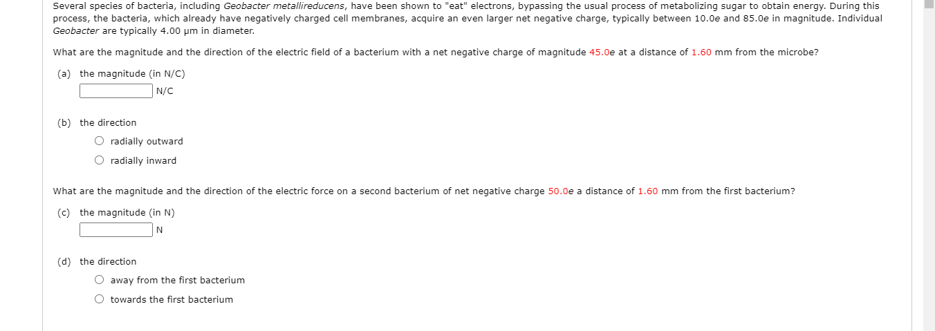 Several species of bacteria, including Geobacter metallireducens, have been shown to "eat" electrons, bypassing the usual process of metabolizing sugar to obtain energy. During this
process, the bacteria, which already have negatively charged cell membranes, acquire an even larger net negative charge, typically between 10.0e and 85.0e in magnitude. Individual
Geobacter are typically 4.00 pm in diameter.
What are the magnitude and the direction of the electric field of a bacterium with a net negative charge of magnitude 45.0e at a distance of 1.60 mm from the microbe?
(a) the magnitude (in N/C)
|N/C
(b) the direction
O radially outward
O radially inward
What are the magnitude and the direction of the electric force on a second bacterium of net negative charge 50.0e a distance of 1.60 mm from the first bacterium?
(c) the magnitude (in N)
(d) the direction
O away from the first bacterium
O towards the first bacterium
