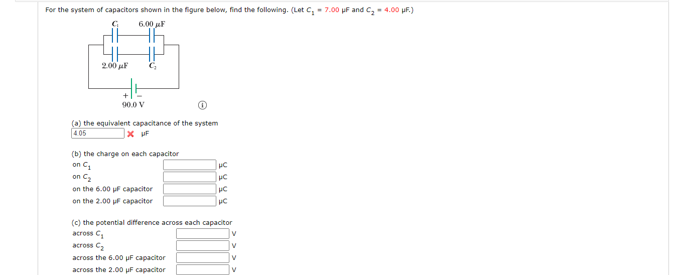 For the system of capacitors shown in the figure below, find the following. (Let c, = 7.00 µF and C, = 4.00 µF.)
6.00 µF
2.00 µF
C,
+
90.0 V
(a) the equivalent capacitance of the system
4.05
X HF
(b) the charge on each capacitor
on C1
on C2
on the 6.00 µF capacitor
on the 2.00 µF capacitor
(c) the potential difference across each capacitor
across C,
V
across C,
V
across the 6.00 µF capacitor
V
across the 2.00 µF capacitor
V
