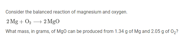 Consider the balanced reaction of magnesium and oxygen.
2 Mg + O2 → 2 MgO
What mass, in grams, of MgO can be produced from 1.34 g of Mg and 2.05 g of 02?
