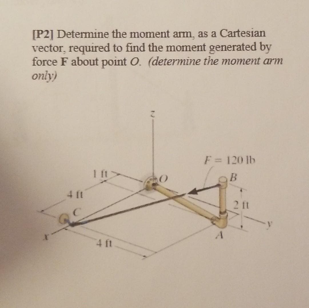 [P2] Determine the moment arm, as a Cartesian
vector, required to find the moment generated by
force F about point O. (determine the moment arm
only)
F = 120 lb
1 ft
4 ft
2 ft
4 ft
