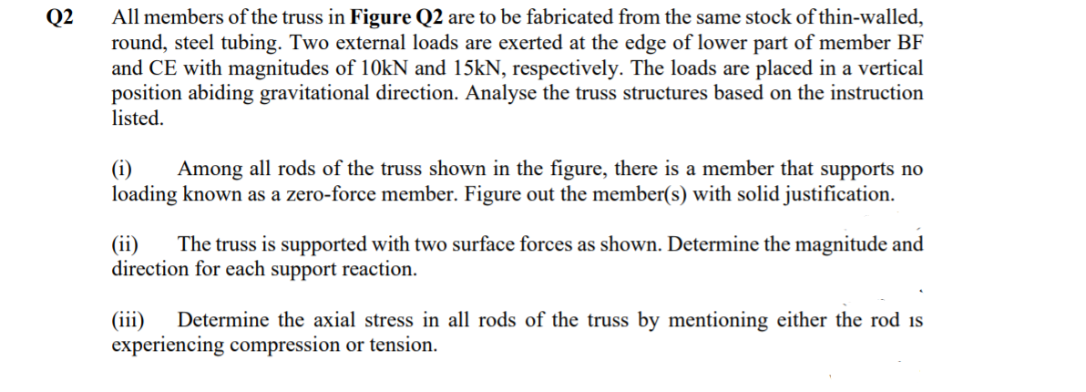 Q2
All members of the truss in Figure Q2 are to be fabricated from the same stock of thin-walled,
round, steel tubing. Two external loads are exerted at the edge of lower part of member BF
and CE with magnitudes of 10KN and 15kN, respectively. The loads are placed in a vertical
position abiding gravitational direction. Analyse the truss structures based on the instruction
listed.
(i)
loading known as a zero-force member. Figure out the member(s) with solid justification.
Among all rods of the truss shown in the figure, there is a member that supports no
(ii)
direction for each support reaction.
The truss is supported with two surface forces as shown. Determine the magnitude and
(iii)
experiencing compression or tension.
Determine the axial stress in all rods of the truss by mentioning either the rod is
