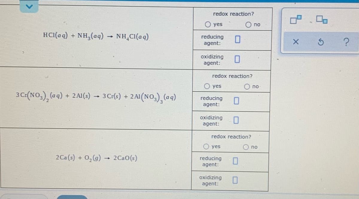 redox reaction?
O yes
no
HCI(a q) + NH,(aq) – NH,CI(aq)
reducing
agent:
oxidizing
agent:
redox reaction?
O yes
O no
3 C(NO,), (aq)
3 Cr(s) + 2AI(NO,), (aq)
2 Al(s)
reducing
agent:
oxidizing
agent:
redox reaction?
O yes
no
2Ca(s) + 0,(g) 2Ca0(s)
reducing
agent:
oxidizing
agent:
