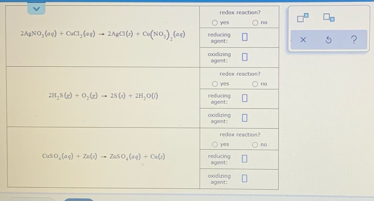 redox reaction?
O yes
O no
2AGNO, (ag) + CuCl, (ag) → 2A9CI (s) +
- Ca(NO,), (ag)
reducing
agent:
oxidizing
agent:
redox reaction?
O yes
O no
2H,S (3) + 0,(3) → 25(3) + 2H,0(1)
reducing
agent:
oxidizing
agent:
redox reaction?
O yes
O no
Cus o,(ag) + Zn(s) – ZnSo,(ag) + Cu(s)
reducing
agent:
oxidizing
agent:
