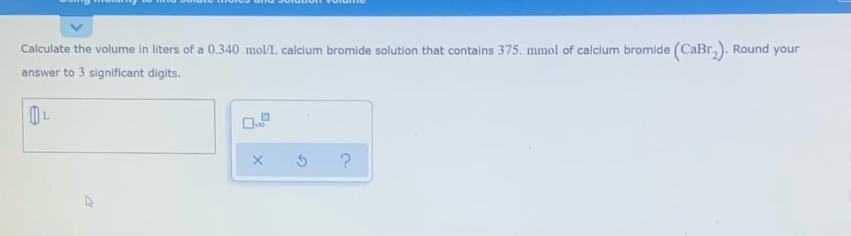 Calculate the volume in liters of a 0.340 mol/L calcium bromide solution that contains 375. mmol of calcium bromide (CaBr,). Round your
answer to 3 significant digits.
