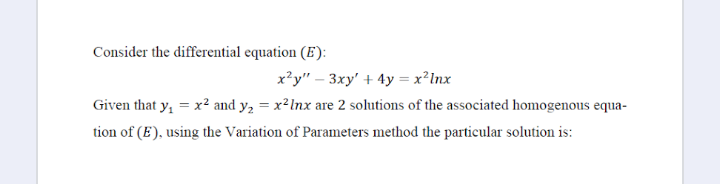 Consider the differential equation (E):
x'y" – 3xy' + 4y = x²Inx
Given that y, = x? and y, = x²Inx are 2 solutions of the associated homogenous equa-
tion of (E), using the Variation of Parameters method the particular solution is:
