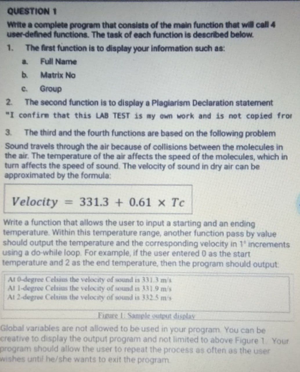 QUESTION 1
Write a complete program that consists of the main function that will call 4
user-defined functions. The task of each function is described below.
1. The first function is to display your information such as:
a.
Full Name
b.
Matrix No
C.
Group
2 The second function is to display a Plagiarism Declaration statement
"I confirm that this LAB TEST is my own work and is not copied fror
3.
The third and the fourth functions are based on the following problem
Sound travels through the air because of collisions between the molecules in
the air. The temperature of the air affects the speed of the molecules, which in
turn affects the speed of sound. The velocity of sound in dry air can be
approximated by the formula:
Velocity = 331.3 + 0.61 x Tc
%3D
Write a function that allows the user to input a starting and an ending
temperature. Within this temperature range, another function pass by value
should output the temperature and the corresponding velocity in 1 increments
using a do-while loop. For example, if the user entered 0 as the start
temperature and 2 as the end temperature, then the program should output:
Al 0-degree Celsius the velocity of sound is 331.3 m/s
Al 1-degree Celsius the velocity of sound is 331.9 m/s
At 2-degree Celsius the velocity of sound is 332.5 m's
Figure 1. Sample output display
Global variables are not allowed to be used in your program. You can be
creative to display the output program and not limited to above Figure 1 Your
program should allow the user to repeat the process as often as the user
wishes until he/she wants to exit the program.
