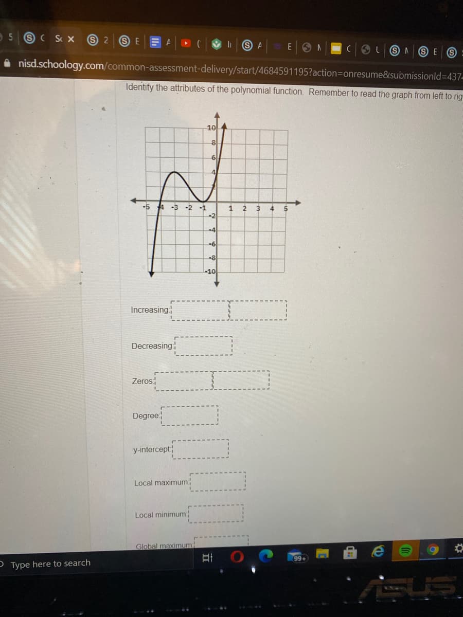 5
SC S X
S 2
S E
E A
E ON
A nisd.schoology.com/common-assessment-delivery/start/4684591195?action=onresume&submissionld=437-
Identify the attributes of the polynomial function. Remember to read the graph from left to rig
10
6.
4
-5 4 -3 -2 -1
4
-2
-6
-10
Increasing
Decreasing
Zeros:
Degree
y-intercept
Local maximum
Local minimum:
Global maximum
99+
O Type here to search
立
