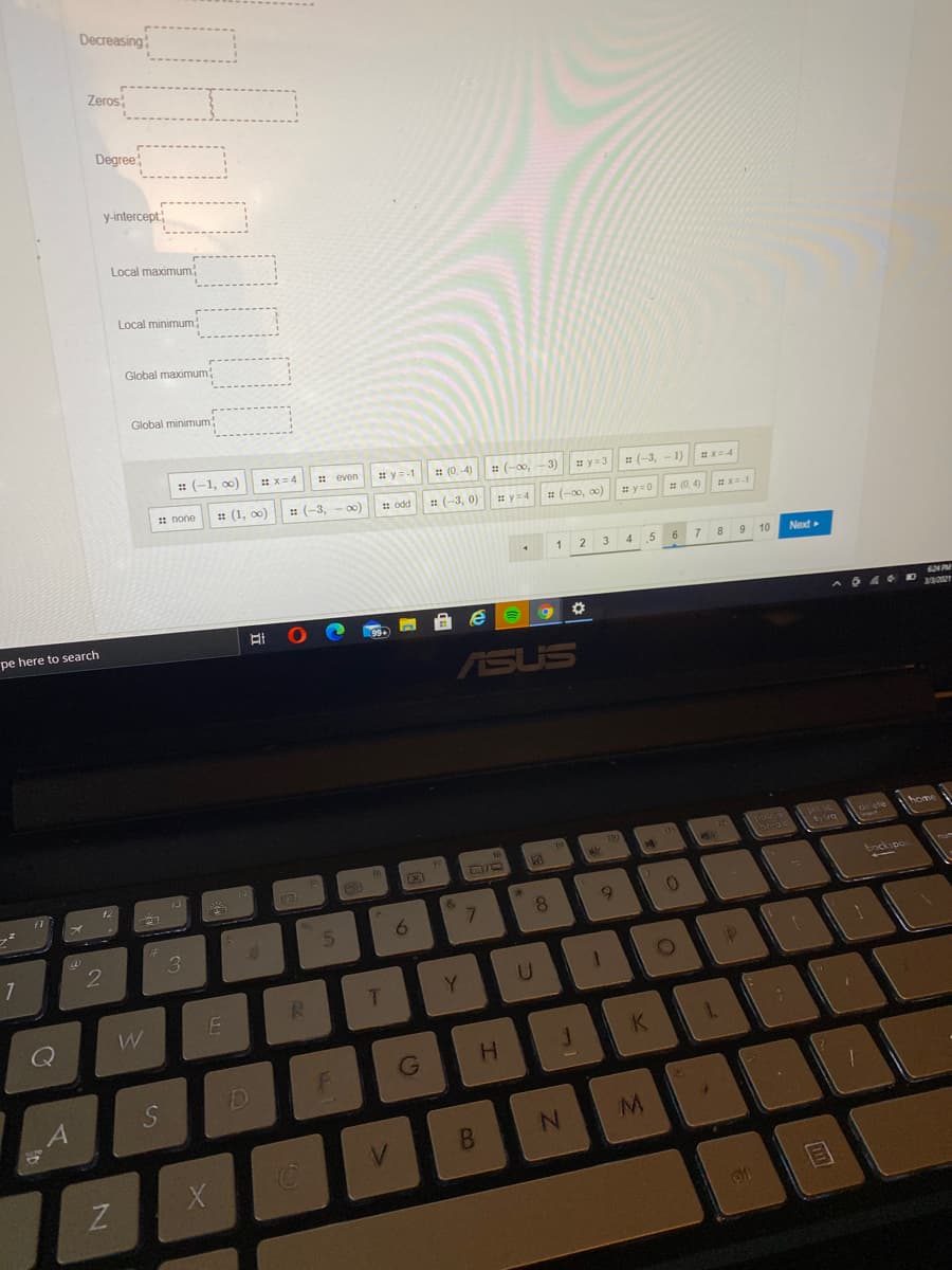 Decreasing
Zeros
Degree;
y-intercept
Local maximum
Local minimum
Global maximum
Global minimum
: (-1, o)
* x= 4
* even
* y=-1
: (0, -4)
: (-0o,
3)
#y=3
: (-3,
-1)
: none
: (1, o0)
: (-3,
1 odd
: (-3, 0)
* y=4
: (-00, 0)
# y=0
# (0. 4)
1
3
4.
.5
7 8 9 10
Next
pe here to search
ASUS
home
FE
bockspo
&
9.
6
Y
Q
K
G
H.
M
B.
