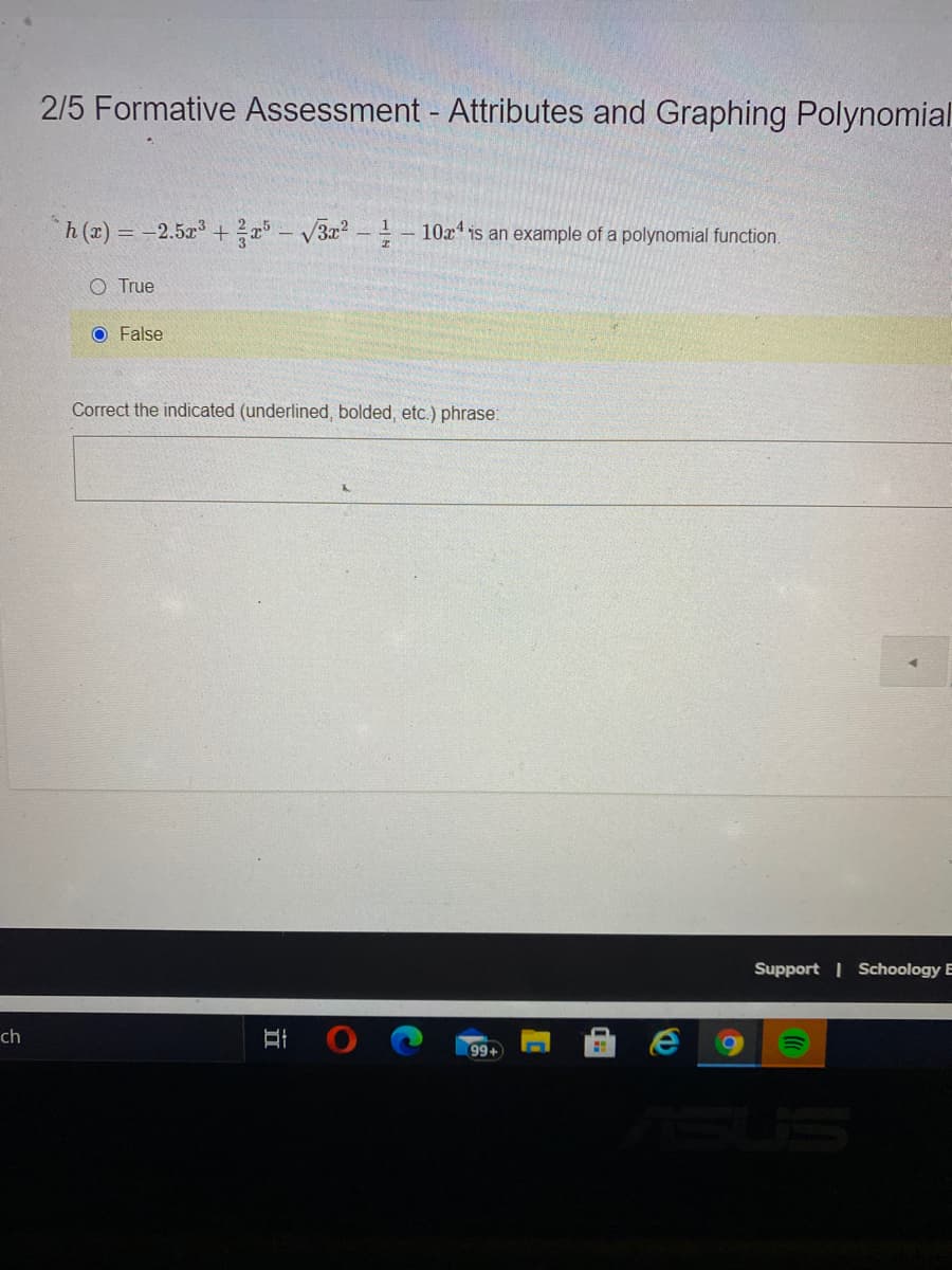 2/5 Formative Assessment - Attributes and Graphing Polynomial
h(r) = -2.5x + ?a° – V3x² - - 10x is an example of a polynomial function.
O True
O False
Correct the indicated (underlined, bolded, etc.) phrase:
Support Schoology E
ch
99+
