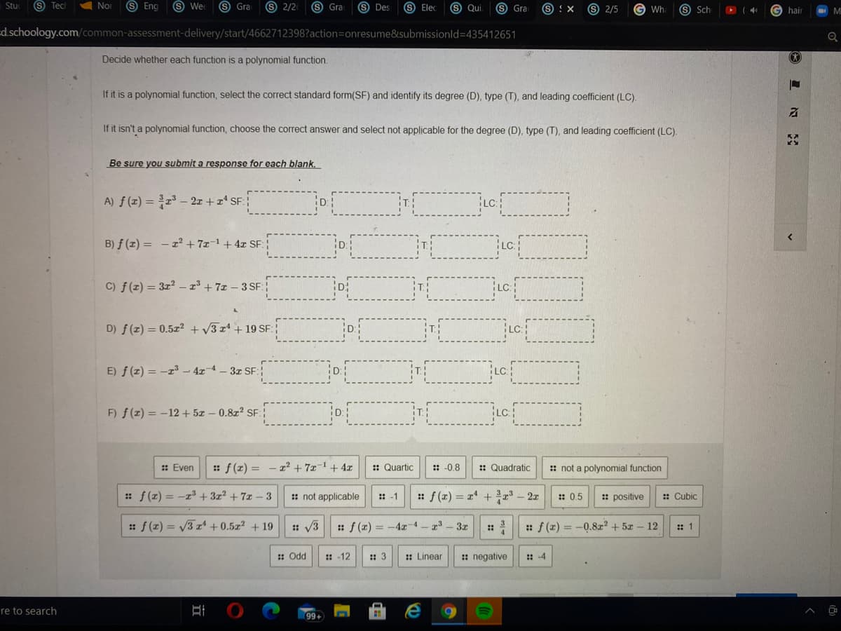Stuc
S Tec
A Nor
9 Eng
O We
S Gra
9 2/2
S Gra
S Des
S Elec
S Qui
s Gra
9 2/5
s Sch
S :X
Wh
G hair
d.schoology.com/common-assessment-delivery/start/4662712398?action=onresume&submissionld=435412651
Decide whether each function is a polynomial function.
If it is a polynomial function, select the correct standard form(SF) and identify its degree (D), type (T), and leading coefficient (LC).
If it isn't a polynomial function, choose the correct answer and select not applicable for the degree (D), type (T), and leading coefficient (LC).
Be sure you submit a response for each blank.
A) f (x) = - 2x +a SF
B) f (z) = - x² + 7x-1+4x SF:
C) f(z) = 3z2 – r³ +7x - 3 SF:
D) f (z) = 0.5z² + V3 x4 + 19 SF:
E) f (z) = -r - 4x-4 - 3x SF:
F) f(z) = -12+ 5z – 0.8z? SF:
LC
: Even
: f (z) = - r² + 7x-1 + 4x
:: Quartic
:: -0.8
:: Quadratic
: not a polynomial function
:: f(z) = -z +3z2 + 7x- 3
: not applicable
:-1
: f (x) = r + *
2x
:: 0.5
:: positive
: Cubic
:f (z) = V3 z + 0.5z? + 19
: V3
:f (x) = -4 4 - 23
3x
:f (x) = -0.8r + 5x-
12
:: 1
::
: Odd
: -12
:: 3
: Linear
: negative
:: -4
re to search
+66
