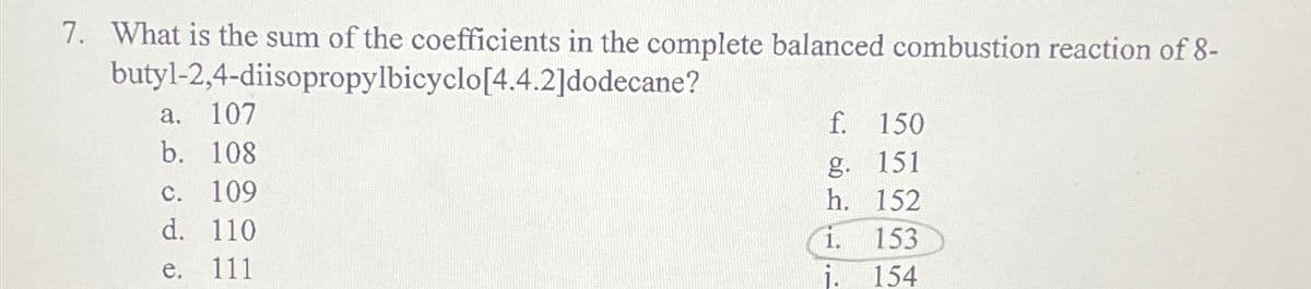 7. What is the sum of the coefficients in the complete balanced combustion reaction of 8-
butyl-2,4-diisopropylbicyclo[4.4.2]dodecane?
a.
107
b.
108
c. 109
d. 110
e. 111
f. 150
g. 151
h.
152
153
154
1.
j.