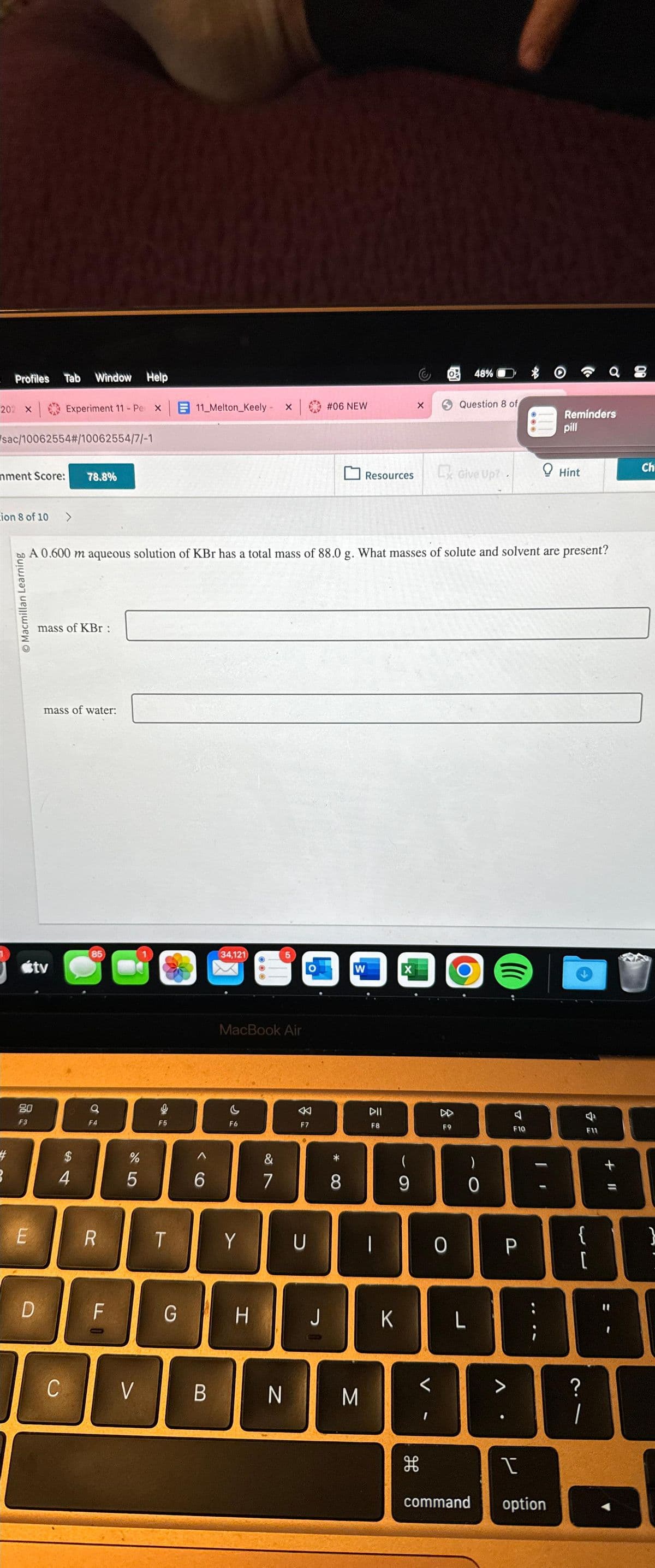 Profiles
202 X
sac/10062554#/10062554/7/-1
hment Score:
3
ion 8 of 10 >
Macmillan Learning
F3
Tab Window Help
E
Experiment 11 - Per X
D
tv
mass of KBr :
mass of water:
C
78.8%
$
4
85
A 0.600 m aqueous solution of KBr has a total mass of 88.0 g. What masses of solute and solvent are present?
Q
F4
R
FO
%
5
V
F5
11_Melton_Keely - x |
T
6
34,121
X
MacBook Air
F6
Y
G I H
5
&
7
B N
F7
#06 NEW
U
8
Resources
W
M
DII
F8
1
K
X
X
(
9
H
F9
0
48%
Question 8 of
Give Up?.
L
-0
((((
F10
P
V
1
I
command option
Reminders
pill
Hint
10
F11
a 8
[
?
1
+ 11
Ch
}