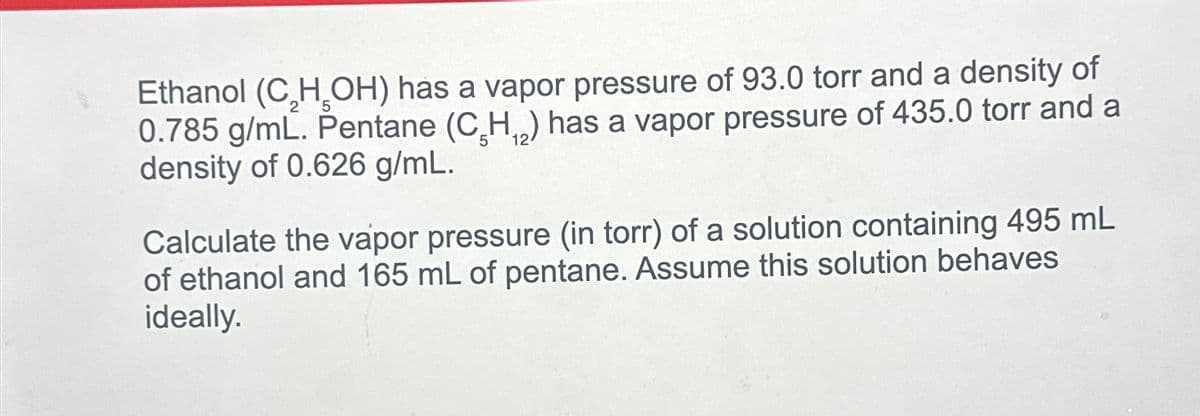 Ethanol (C₂H₂OH) has a vapor pressure of 93.0 torr and a density of
0.785 g/mL. Pentane (C₂H₁₂) has a vapor pressure of 435.0 torr and a
density of 0.626 g/mL.
Calculate the vapor pressure (in torr) of a solution containing 495 mL
of ethanol and 165 mL of pentane. Assume this solution behaves
ideally.