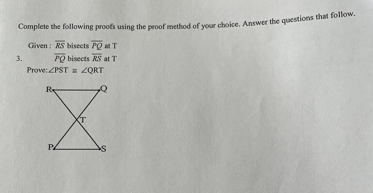 Complete the following proofs using the proof method of vour choice. Answer the questions that follow.
Given : RS bisects PQ at T
PQ bisects RS at T
Prove:ZPST = ZQRT
3.
R
Р
