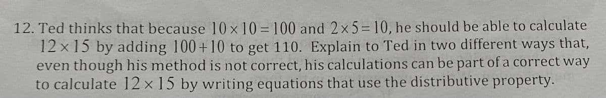 12. Ted thinks that because 10x10=100 and 2x5=10, he should be able to calculate
12x15 by adding 100+10 to get 110. Explain to Ted in two different ways that,
even though his method is not correct, his calculations can be part of a correct way
to calculate 12 x 15 by writing equations that use the distributive property.