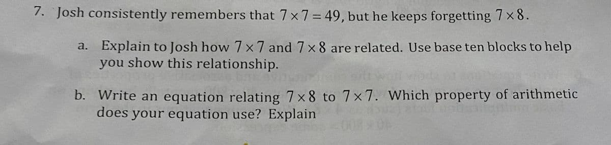 7. Josh consistently remembers that 7 x 7 = 49, but he keeps forgetting 7 x 8.
a. Explain to Josh how 7 x 7 and 7 x 8 are related. Use base ten blocks to help
you show this relationship.
b. Write an equation relating 7x8 to 7x7. Which property of arithmetic
does your equation use? Explain