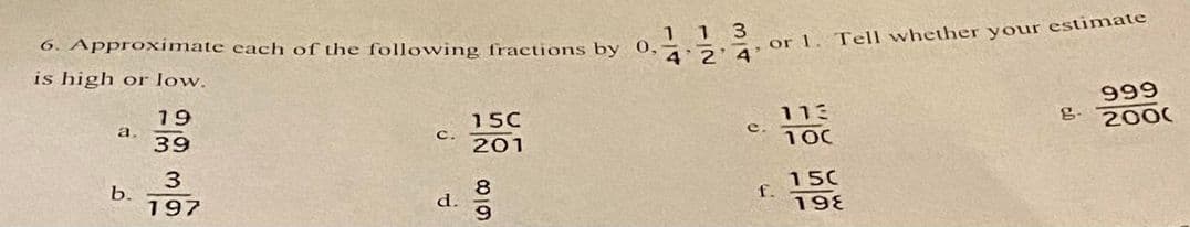 1 1 3
6. Approximate each of the following fractions by 0,4 2 4 or 1. Tell whether your estimate
is high or low.
19
39
a.
b.
3
197
C.
d.
15C
201
618
e.
f.
113
100
150
198
g.
999
2000