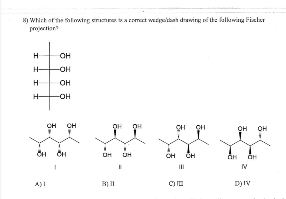 8) Which of the following structures is a correct wedge/dash drawing of the following Fischer
projection?
Н-
Н-
Н-
Н-
OH
А)1
-ОН
-ОН
-ОН
-OH
OH OH
I
OH
ОН ОН
OH OH
В) II
II
-
OH
OH OH
Ш
C) III
OH
OH OH
OH ОН
IV
D) IV