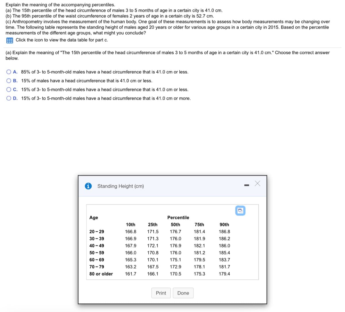 Explain the meaning of the accompanying percentiles.
(a) The 15th percentile of the head circumference of males 3 to 5 months of age in a certain city is 41.0 cm.
(b) The 95th percentile of the waist circumference of females 2 years of age in a certain city is 52.7 cm.
(c) Anthropometry involves the measurement of the human body. One goal of these measurements is to assess how body measurements may be changing over
time. The following table represents the standing height of males aged 20 years or older for various age groups in a certain city in 2015. Based on the percentile
measurements of the different age groups, what might you conclude?
E Click the icon to view the data table for part c.
(a) Explain the meaning of "The 15th percentile of the head circumference of males 3 to 5 months of age in a certain city is 41.0 cm." Choose the correct answer
below.
O A. 85% of 3- to 5-month-old males have a head circumference that is 41.0 cm or less.
B. 15% of males have a head circumference that is 41.0 cm or less.
OC. 15% of 3- to 5-month-old males have a head circumference that is 41.0 cm or less.
O D. 15% of 3- to 5-month-old males have a head circumference that is 41.0 cm or more.
Standing Height (cm)
Age
Percentile
10th
25th
50th
75th
90th
20 - 29
166.8
171.5
176.7
181.4
186.8
30 - 39
166.9
171.3
176.0
181.9
186.2
40 - 49
167.9
172.1
176.9
182.1
186.0
50 - 59
166.0
170.8
176.0
181.2
185.4
60 - 69
165.3
170.1
175.1
179.5
183.7
70 - 79
163.2
167.5
172.9
178.1
181.7
80 or older
161.7
166.1
170.5
175.3
179.4
Print
Done
