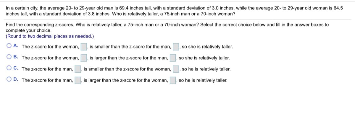 In a certain city, the average 20- to 29-year old man is 69.4 inches tall, with a standard deviation of 3.0 inches, while the average 20- to 29-year old woman is 64.5
inches tall, with a standard deviation of 3.8 inches. Who is relatively taller, a 75-inch man or a 70-inch woman?
Find the corresponding z-scores. Who is relatively taller, a 75-inch man or a 70-inch woman? Select the correct choice below and fill in the answer boxes to
complete your choice.
(Round to two decimal places as needed.)
O A. The z-score for the woman,
is smaller than the z-score for the man,
so she is relatively taller.
O B. The z-score for the woman,
is larger than the z-score for the man,
so she is relatively taller.
O C. The z-score for the man,
is smaller than the z-score for the woman,
so he is relatively taller.
O D. The Z-score for the man,
, is larger than the z-score for the woman,
so he is relatively taller.
