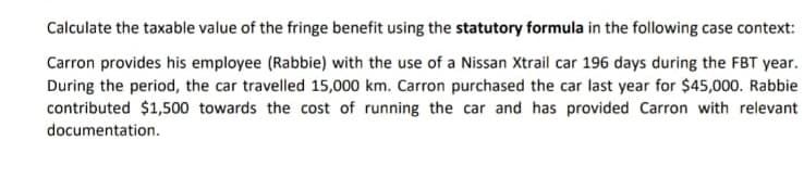 Calculate the taxable value of the fringe benefit using the statutory formula in the following case context:
Carron provides his employee (Rabbie) with the use of a Nissan Xtrail car 196 days during the FBT year.
During the period, the car travelled 15,000 km. Carron purchased the car last year for $45,000. Rabbie
contributed $1,500 towards the cost of running the car and has provided Carron with relevant
documentation.
