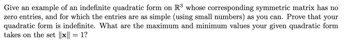 Give an example of an indefinite quadratic form on R³ whose corresponding symmetric matrix has no
zero entries, and for which the entries are as simple (using small numbers) as you can. Prove that your
quadratic form is indefinite. What are the maximum and minimum values your given quadratic form
takes on the set |x = 1?
