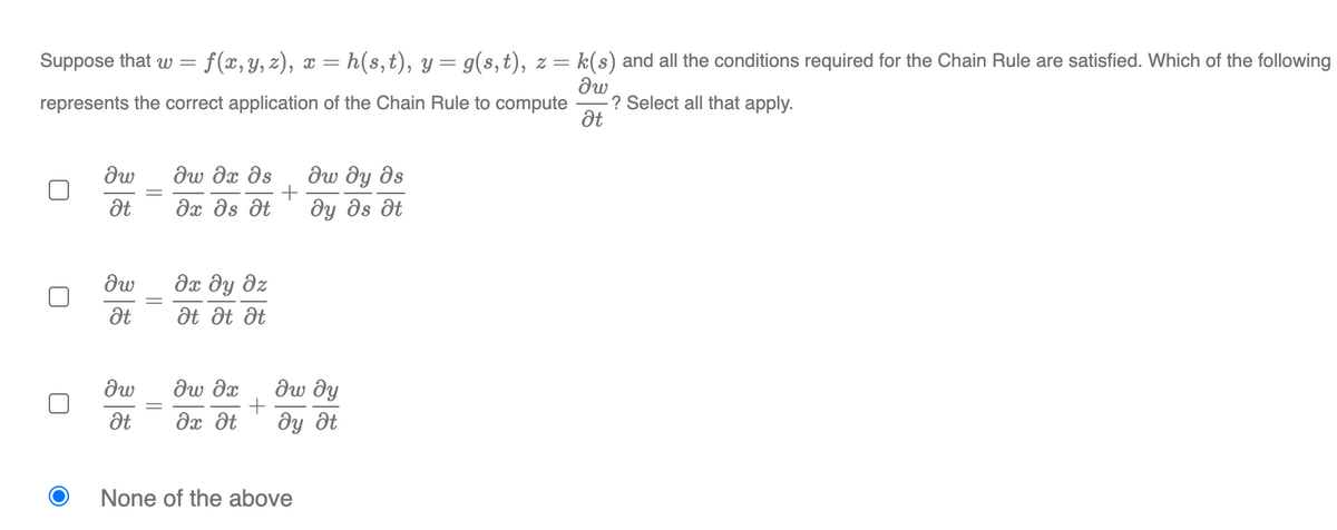 Suppose that w =
f(x, y, z), x =
h(s,t), y = g(s, t), z =
k(s) and all the conditions required for the Chain Rule are satisfied. Which of the following
? Select all that apply.
at
represents the correct application of the Chain Rule to compute
dw
dw dx ds
dw dy ds
|
dx ds dt
dy ds dt
дх ду дх
at Ət Ət
dw dx
дw ду
Ət
Əx dt
dy ôt
None of the above
||
