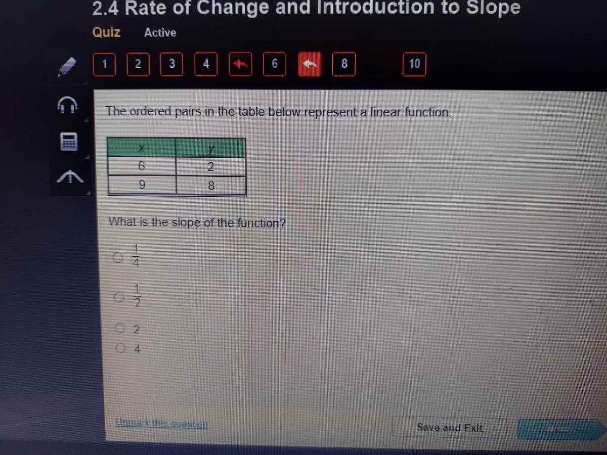 2.4 Rate of Change and Introduction to Slope
Quiz
Active
2
3
4
6
8
10
The ordered pairs in the table below represent a linear function.
2.
9.
What is the slope of the function?
4.
Unmark this guestion
Save and Exit
E国く
