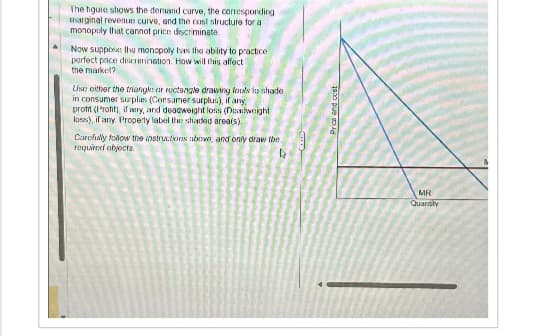 The hgure shows the demand curve, the corresponding
marginal revenue curve, and the cost structure for a
monopoly that cannot price discriminate
Now suppress the monopoly has the ability to practice
perfect price discrimination. How will this affecti
the market?
Use either the triangle: ar rectangle drawing tools to shade
in consumer surplus (Consumer surplus), if any,
profit (Proht), if any, and deadweight loss (Dovdweight
loss), if any Property label the shaded area(s).
Carefully follow the instructions abowe, and only draw the
required objects.
D
Price and
MR
Quantity