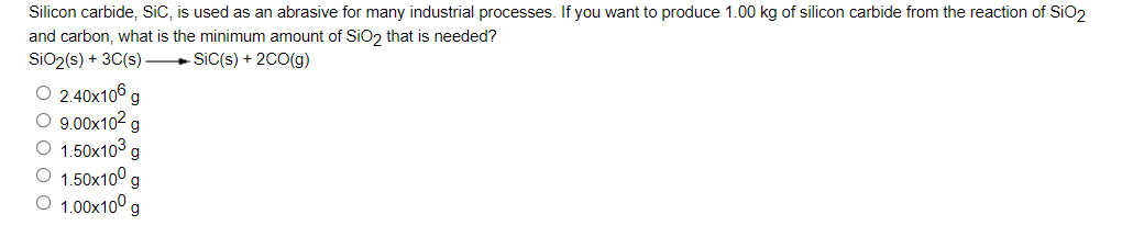 Silicon carbide, SiC, is used as an abrasive for many industrial processes. If you want to produce 1.00 kg of silicon carbide from the reaction of SiO,
and carbon, what is the minimum amount of SiO2 that is needed?
SiO2(s) + 3C(s) SiC(s) + 20O(g)
O 2.40x106 g
O 9.00x102 g
O 1.50x103
O 1.50x10° g
1.00x10° g
g
