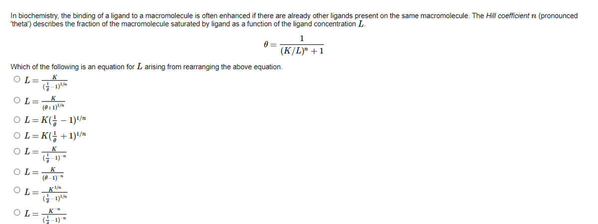 In biochemistry, the binding of a ligand to a macromolecule is often enhanced if there are already other ligands present on the same macromolecule. The Hill coefficient n (pronounced
'theta') describes the fraction of the macromolecule saturated by ligand as
function of the ligand concentration L.
1
(K/L)" +1
Which of the following is an equation for L arising from rearranging the above equation.
К
O L=
G-1)/m
K
O L=
(0+1)/n
OL= K(; - 1)'/n
OL= K(; +1)/n
OL=
K.
(금-1)"
K
O L=
(0-1)
G-1)/n
O L=
G-1) "
