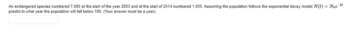 An endangered species numbered 7,000 at the start of the year 2003 and at the start of 2014 numbered 1,000. Assuming the population follows the exponential decay model N(t) = Noe kt,
predict in what year the population will fall below 100. (Your answer must be a year).
