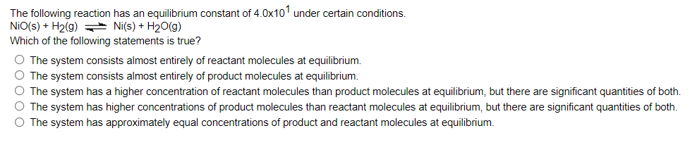 The following reaction has an equilibrium constant of 4.0x101 under certain conditions.
NiO(s) + H₂(g) → Ni(s) + H₂O(g)
Which of the following statements is true?
O The system consists almost entirely of reactant molecules at equilibrium.
O The system consists almost entirely of product molecules at equilibrium.
O The system has a higher concentration of reactant molecules than product molecules at equilibrium, but there are significant quantities of both.
O The system has higher concentrations of product molecules than reactant molecules at equilibrium, but there are significant quantities of both.
O The system has approximately equal concentrations of product and reactant molecules at equilibrium.