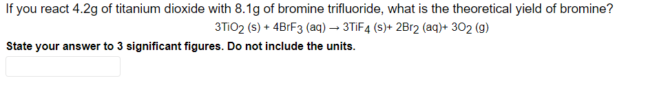 If you react 4.2g of titanium dioxide with 8.1g of bromine trifluoride, what is the theoretical yield of bromine?
3TiO2 (s) + 4BrF3 (aq) → 3TiF4 (s)+ 2Br2 (aq)+ 302 (g)
State your answer to 3 significant figures. Do not include the units.