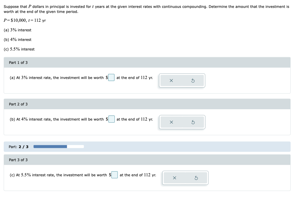 Suppose that P dollars in principal is invested for t years at the given interest rates with continuous compounding. Determine the amount that the investment is
worth at the end of the given time period.
P= $10,000, t = 112 yr
(a) 3% interest
(b) 4% interest
(c) 5.5% interest
Part 1 of 3
(a) At 3% interest rate, the investment will be worth $
Part 2 of 3
(b) At 4% interest rate, the investment will be worth $
Part: 2/3
Part 3 of 3
(c) At 5.5% interest rate, the investment will be worth $
at the end of 112 yr.
at the end of 112 yr.
at the end of 112 yr.
x