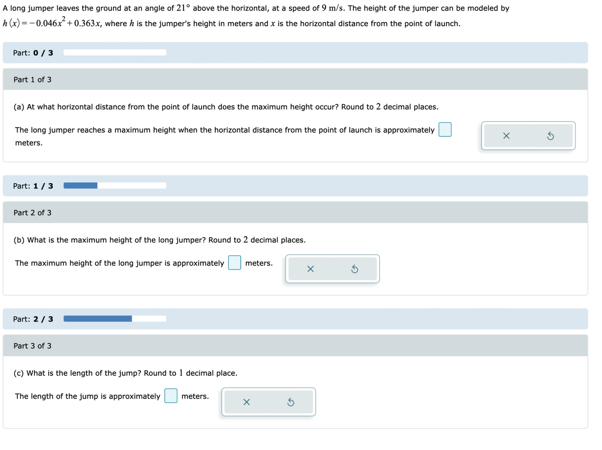 A long jumper leaves the ground at an angle of 21° above the horizontal, at a speed of 9 m/s. The height of the jumper can be modeled by
h(x) = − 0.046x² +0.363x, where h is the jumper's height in meters and x is the horizontal distance from the point of launch.
Part: 0 / 3
Part 1 of 3
(a) At what horizontal distance from the point of launch does the maximum height occur? Round to 2 decimal places.
The long jumper reaches a maximum height when the horizontal distance from the point of launch is approximately
meters.
Part: 1 / 3
Part 2 of 3
(b) What is the maximum height of the long jumper? Round to 2 decimal places.
The maximum height of the long jumper is approximately meters.
Part: 2 / 3
Part 3 of 3
(c) What is the length of the jump? Round to 1 decimal place.
The length of the jump is approximately meters.
x
x
x
