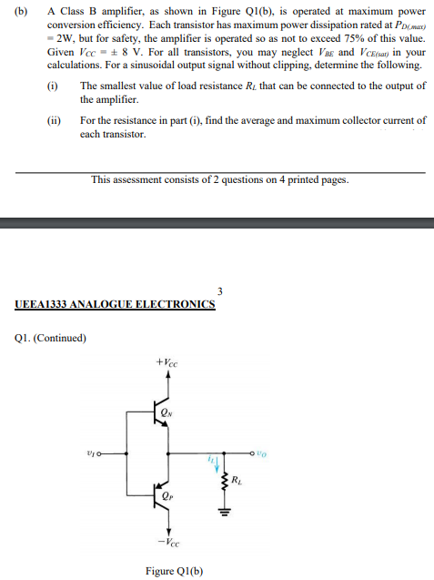 A Class B amplifier, as shown in Figure QI(b), is operated at maximum power
conversion efficiency. Each transistor has maximum power dissipation rated at Pomar)
· 2W, but for safety, the amplifier is operated so as not to exceed 75% of this value.
Given Vec = + 8 V. For all transistors, you may neglect Vag and Vezay in your
calculations. For a sinusoidal output signal without clipping, determine the following.
(ь)
(6)
The smallest value of load resistance Rz that can be connected to the output of
the amplifier.
(i) For the resistance in part (i), find the average and maximum collector current of
cach transistor.
This assessment consists of 2 questions on 4 printed pages.
UEEA1333 ANALOGUE ELECTRONICS
QI. (Continued)
RE
Vec
Figure QI(b)
