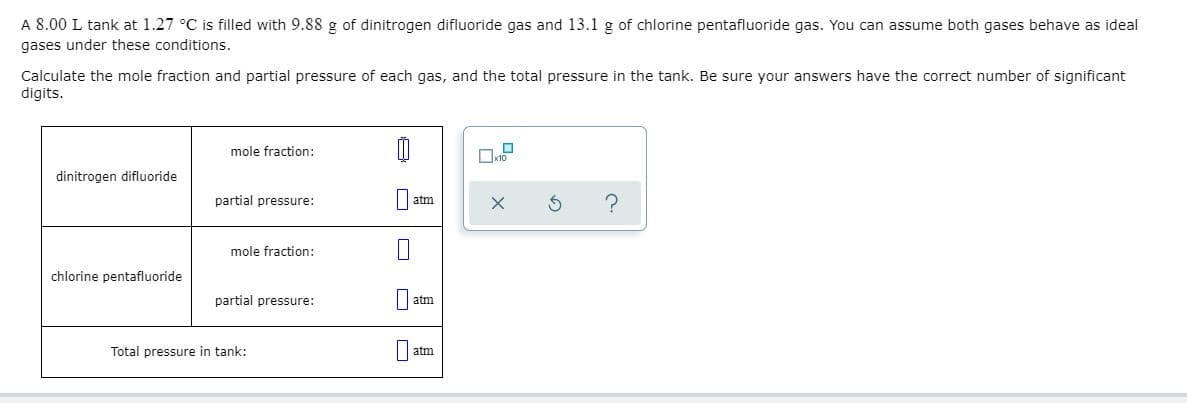 A 8.00 L tank at 1.27 °C is filled with 9.88 g of dinitrogen difluoride gas and 13.1 g of chlorine pentafluoride gas. You can assume both gases behave as ideal
gases under these conditions.
Calculate the mole fraction and partial pressure of each gas, and the total pressure in the tank. Be sure your answers have the correct number of significant
digits.
mole fraction:
dinitrogen difluoride
partial pressure:
||atm
mole fraction:
chlorine pentafluoride
partial pressure:
atm
Total pressure in tank:
une
