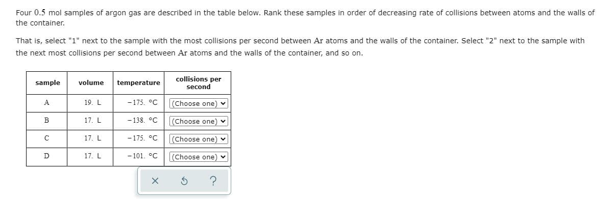 Four 0.5 mol samples of argon gas are described in the table below. Rank these samples in order of decreasing rate of collisions between atoms and the walls of
the container.
That is, select "1" next to the sample with the most collisions per second between Ar atoms and the walls of the container. Select "2" next to the sample with
the next most collisions per second between Ar atoms and the walls of the container, and so on.
collisions per
sample
volume
temperature
second
A
19. L
-175. °C
(Choose one) v
B
17. L
-138. °C
(Choose one) v
17. L
- 175. °C
(Choose one)
- 101. °C
(Choose one) v
D
17. L
